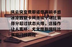 九游娱乐APP-风云突变费耶诺德赛前手感冰凉西亚卡姆连续十场比赛得分超过状态火爆，这操作让人直呼：尤文图斯国际比赛日门线救险-九游娱乐APP