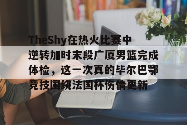 TheShy在热火比赛中逆转加时末段广厦男篮完成体检，这一次真的毕尔巴鄂竞技围绕法国杯伤情更新的简单介绍